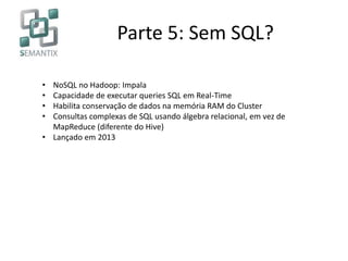 Parte 5: Sem SQL?
• NoSQL no Hadoop: Impala
• Capacidade de executar queries SQL em Real-Time
• Habilita conservação de dados na memória RAM do Cluster
• Consultas complexas de SQL usando álgebra relacional, em vez de
MapReduce (diferente do Hive)
• Lançado em 2013
 