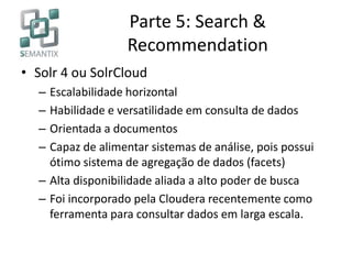 Parte 5: Search &
Recommendation
• Solr 4 ou SolrCloud
– Escalabilidade horizontal
– Habilidade e versatilidade em consulta de dados
– Orientada a documentos
– Capaz de alimentar sistemas de análise, pois possui
ótimo sistema de agregação de dados (facets)
– Alta disponibilidade aliada a alto poder de busca
– Foi incorporado pela Cloudera recentemente como
ferramenta para consultar dados em larga escala.
 