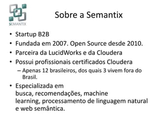 Sobre a Semantix
• Startup B2B
• Fundada em 2007. Open Source desde 2010.
• Parceira da LucidWorks e da Cloudera
• Possui profissionais certificados Cloudera
– Apenas 12 brasileiros, dos quais 3 vivem fora do
Brasil.
• Especializada em
busca, recomendações, machine
learning, processamento de linguagem natural
e web semântica.
 