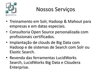 Nossos Serviços
• Treinamento em Solr, Hadoop & Mahout para
empresas e em datas especiais.
• Consultoria Open Source personalizada com
profissionais certificados.
• Implantação de clouds de Big Data com
Hadoop e de sistemas de Search com Solr ou
Elastic Search.
• Revenda das ferramentas LucidWorks
Search, LucidWorks Big Data e Cloudera
Enterprise.
 