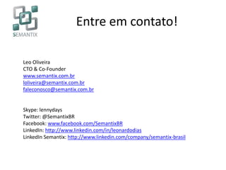 Entre em contato!
Leo Oliveira
CTO & Co-Founder
www.semantix.com.br
loliveira@semantix.com.br
faleconosco@semantix.com.br
Skype: lennydays
Twitter: @SemantixBR
Facebook: www.facebook.com/SemantixBR
LinkedIn: http://www.linkedin.com/in/leonardodias
LinkedIn Semantix: http://www.linkedin.com/company/semantix-brasil
 
