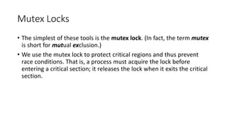 Mutex Locks
• The simplest of these tools is the mutex lock. (In fact, the term mutex
is short for mutual exclusion.)
• We use the mutex lock to protect critical regions and thus prevent
race conditions. That is, a process must acquire the lock before
entering a critical section; it releases the lock when it exits the critical
section.
 