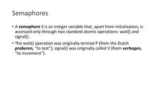 Semaphores
• A semaphore S is an integer variable that, apart from initialization, is
accessed only through two standard atomic operations: wait() and
signal().
• The wait() operation was originally termed P (from the Dutch
proberen, “to test”); signal() was originally called V (from verhogen,
“to increment”).
 