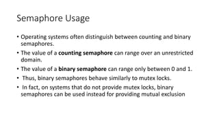 Semaphore Usage
• Operating systems often distinguish between counting and binary
semaphores.
• The value of a counting semaphore can range over an unrestricted
domain.
• The value of a binary semaphore can range only between 0 and 1.
• Thus, binary semaphores behave similarly to mutex locks.
• In fact, on systems that do not provide mutex locks, binary
semaphores can be used instead for providing mutual exclusion
 
