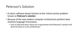 Peterson’s Solution
• A classic software-based solution to the critical-section problem
known as Peterson’s solution
• Because of the way modern computer architectures perform basic
machine-language instructions,
• such as load and store, there are no guarantees that Peterson’s solution will
work correctly on such architectures.
 