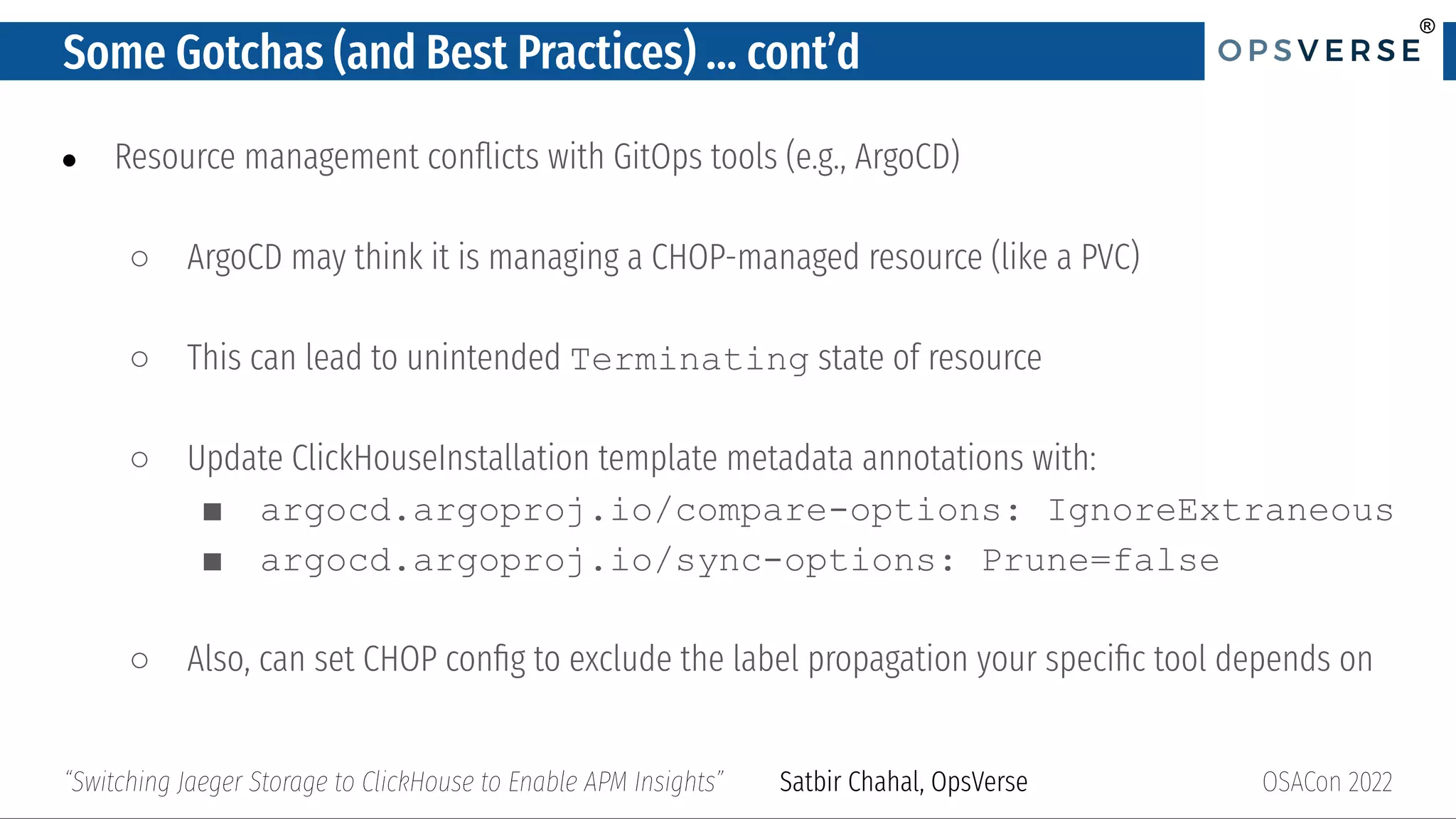 ®
®
Some Gotchas (and Best Practices) … cont’d
● Resource management conﬂicts with GitOps tools (e.g., ArgoCD)
○ ArgoCD may think it is managing a CHOP-managed resource (like a PVC)
○ This can lead to unintended Terminating state of resource
○ Update ClickHouseInstallation template metadata annotations with:
■ argocd.argoproj.io/compare-options: IgnoreExtraneous
■ argocd.argoproj.io/sync-options: Prune=false
○ Also, can set CHOP conﬁg to exclude the label propagation your speciﬁc tool depends on
OSACon 2022
“Switching Jaeger Storage to ClickHouse to Enable APM Insights” Satbir Chahal, OpsVerse
 