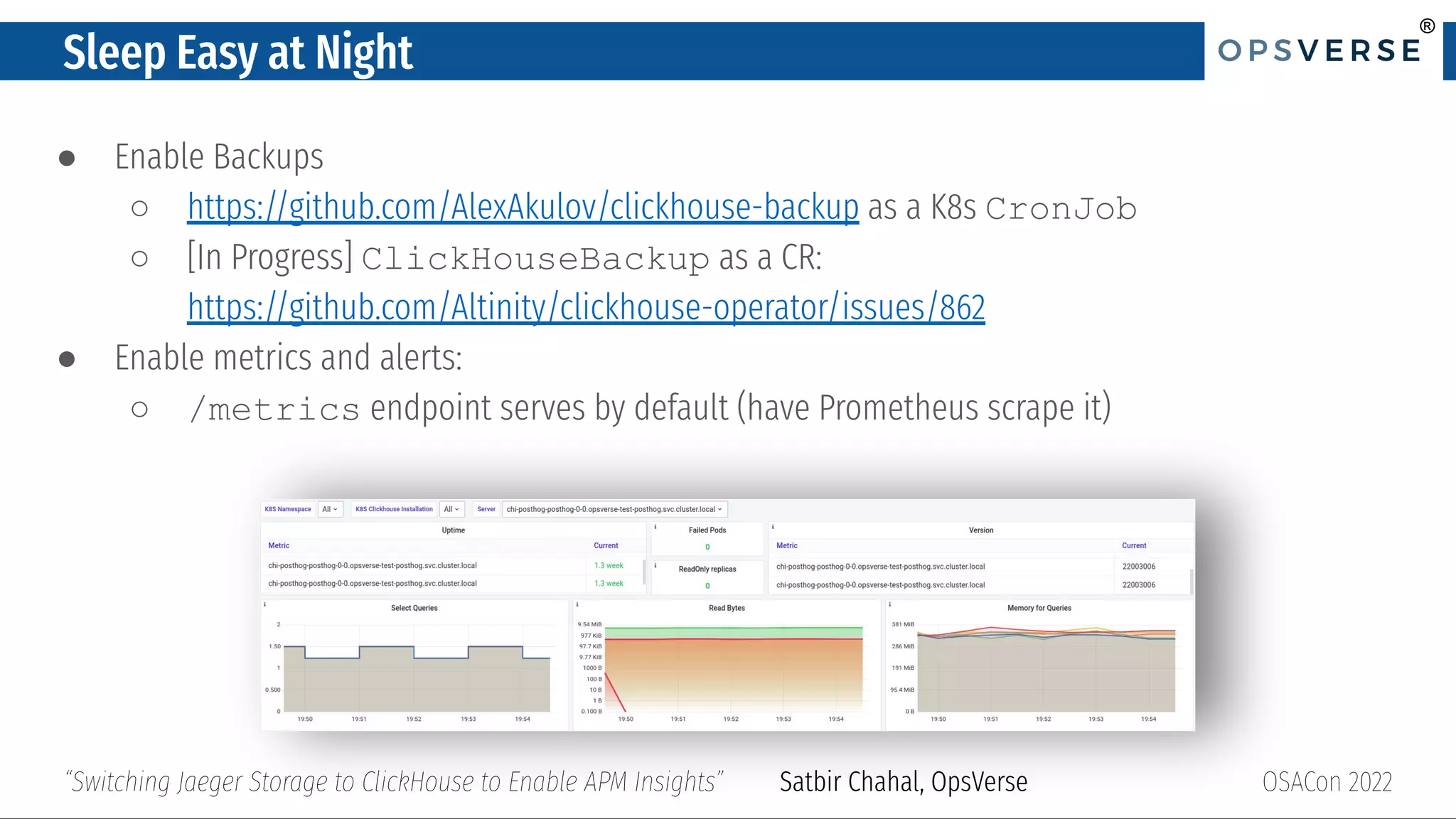 ®
®
Sleep Easy at Night
● Enable Backups
○ https://github.com/AlexAkulov/clickhouse-backup as a K8s CronJob
○ [In Progress] ClickHouseBackup as a CR:
https://github.com/Altinity/clickhouse-operator/issues/862
● Enable metrics and alerts:
○ /metrics endpoint serves by default (have Prometheus scrape it)
OSACon 2022
“Switching Jaeger Storage to ClickHouse to Enable APM Insights” Satbir Chahal, OpsVerse
 