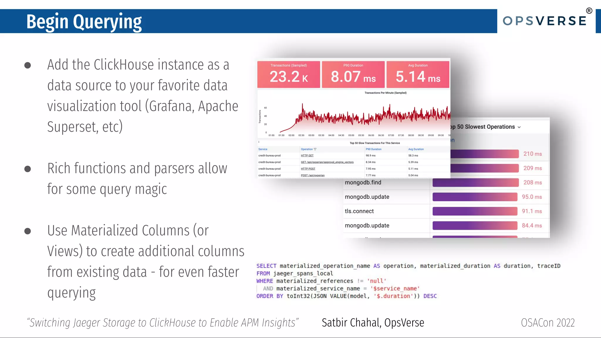 ®
®
Begin Querying
● Add the ClickHouse instance as a
data source to your favorite data
visualization tool (Grafana, Apache
Superset, etc)
● Rich functions and parsers allow
for some query magic
● Use Materialized Columns (or
Views) to create additional columns
from existing data - for even faster
querying
OSACon 2022
“Switching Jaeger Storage to ClickHouse to Enable APM Insights” Satbir Chahal, OpsVerse
 