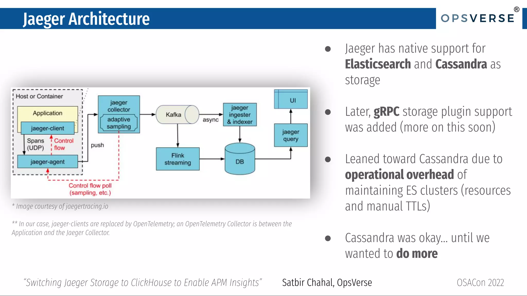 ®
®
Jaeger Architecture
● Jaeger has native support for
Elasticsearch and Cassandra as
storage
● Later, gRPC storage plugin support
was added (more on this soon)
● Leaned toward Cassandra due to
operational overhead of
maintaining ES clusters (resources
and manual TTLs)
● Cassandra was okay… until we
wanted to do more
OSACon 2022
“Switching Jaeger Storage to ClickHouse to Enable APM Insights” Satbir Chahal, OpsVerse
* Image courtesy of jaegertracing.io
** In our case, jaeger-clients are replaced by OpenTelemetry; an OpenTelemetry Collector is between the
Application and the Jaeger Collector.
 