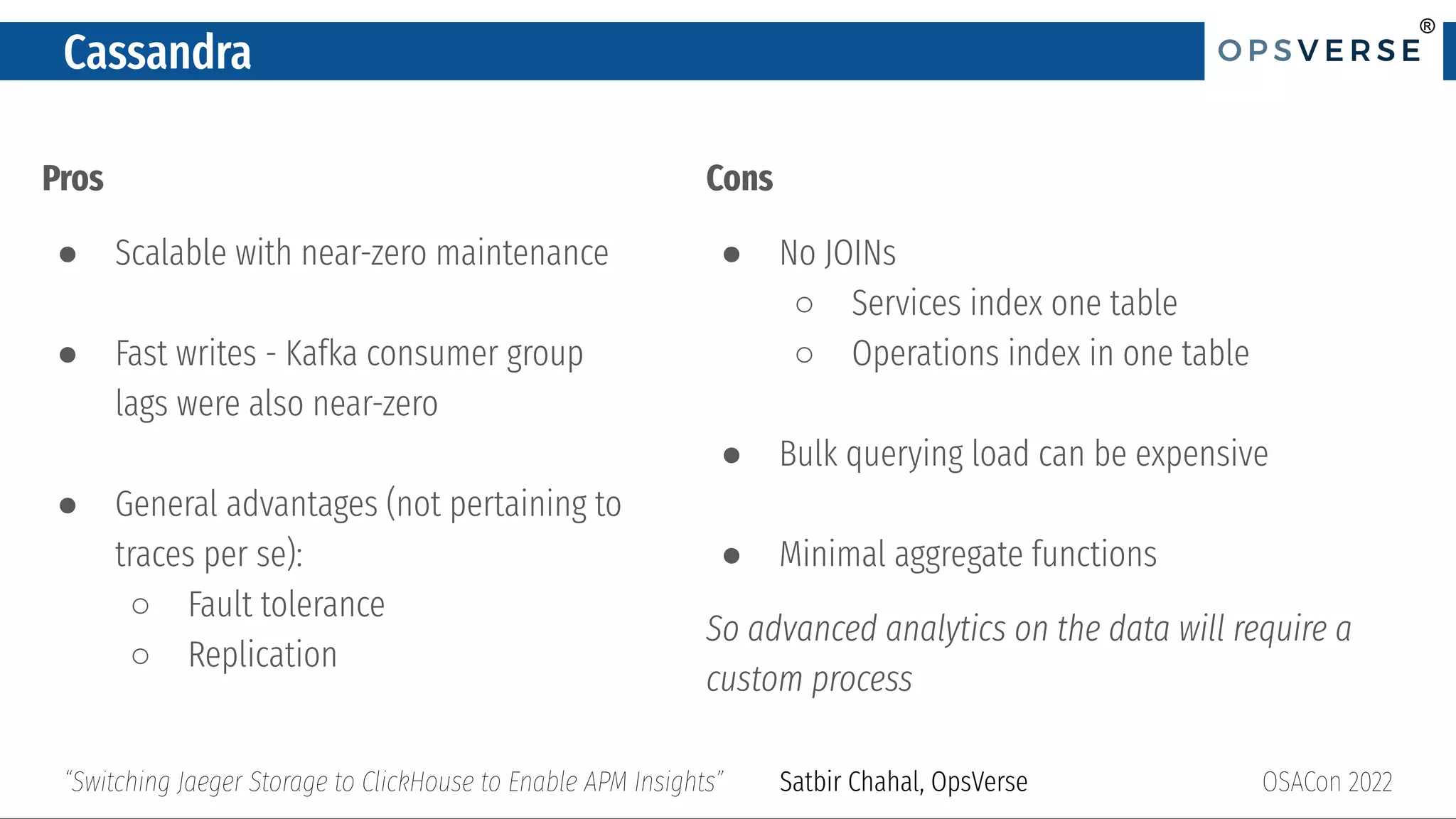 ®
®
Cassandra
Pros
● Scalable with near-zero maintenance
● Fast writes - Kafka consumer group
lags were also near-zero
● General advantages (not pertaining to
traces per se):
○ Fault tolerance
○ Replication
OSACon 2022
“Switching Jaeger Storage to ClickHouse to Enable APM Insights” Satbir Chahal, OpsVerse
Cons
● No JOINs
○ Services index one table
○ Operations index in one table
● Bulk querying load can be expensive
● Minimal aggregate functions
So advanced analytics on the data will require a
custom process
 