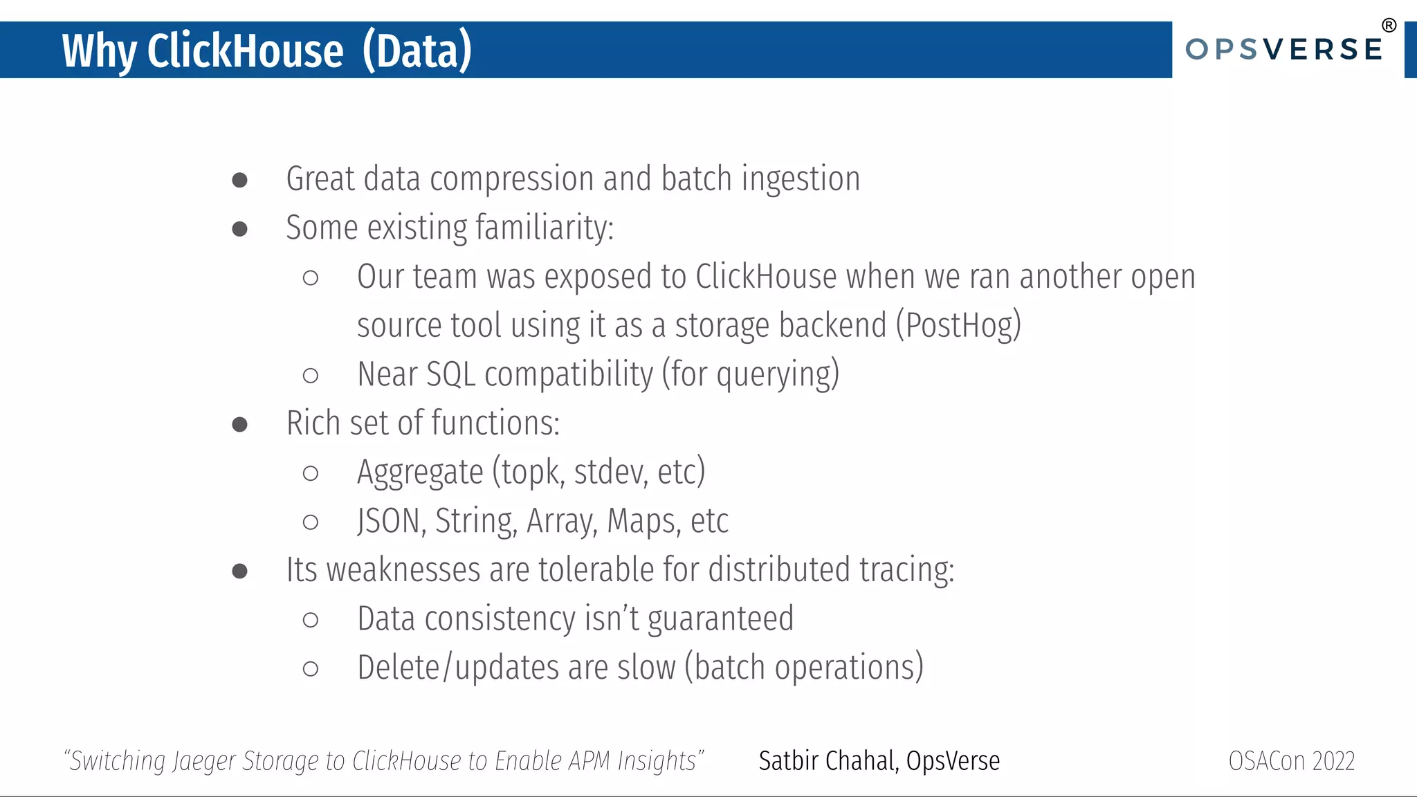 ®
®
Why ClickHouse (Data)
● Great data compression and batch ingestion
● Some existing familiarity:
○ Our team was exposed to ClickHouse when we ran another open
source tool using it as a storage backend (PostHog)
○ Near SQL compatibility (for querying)
● Rich set of functions:
○ Aggregate (topk, stdev, etc)
○ JSON, String, Array, Maps, etc
● Its weaknesses are tolerable for distributed tracing:
○ Data consistency isn’t guaranteed
○ Delete/updates are slow (batch operations)
OSACon 2022
“Switching Jaeger Storage to ClickHouse to Enable APM Insights” Satbir Chahal, OpsVerse
 