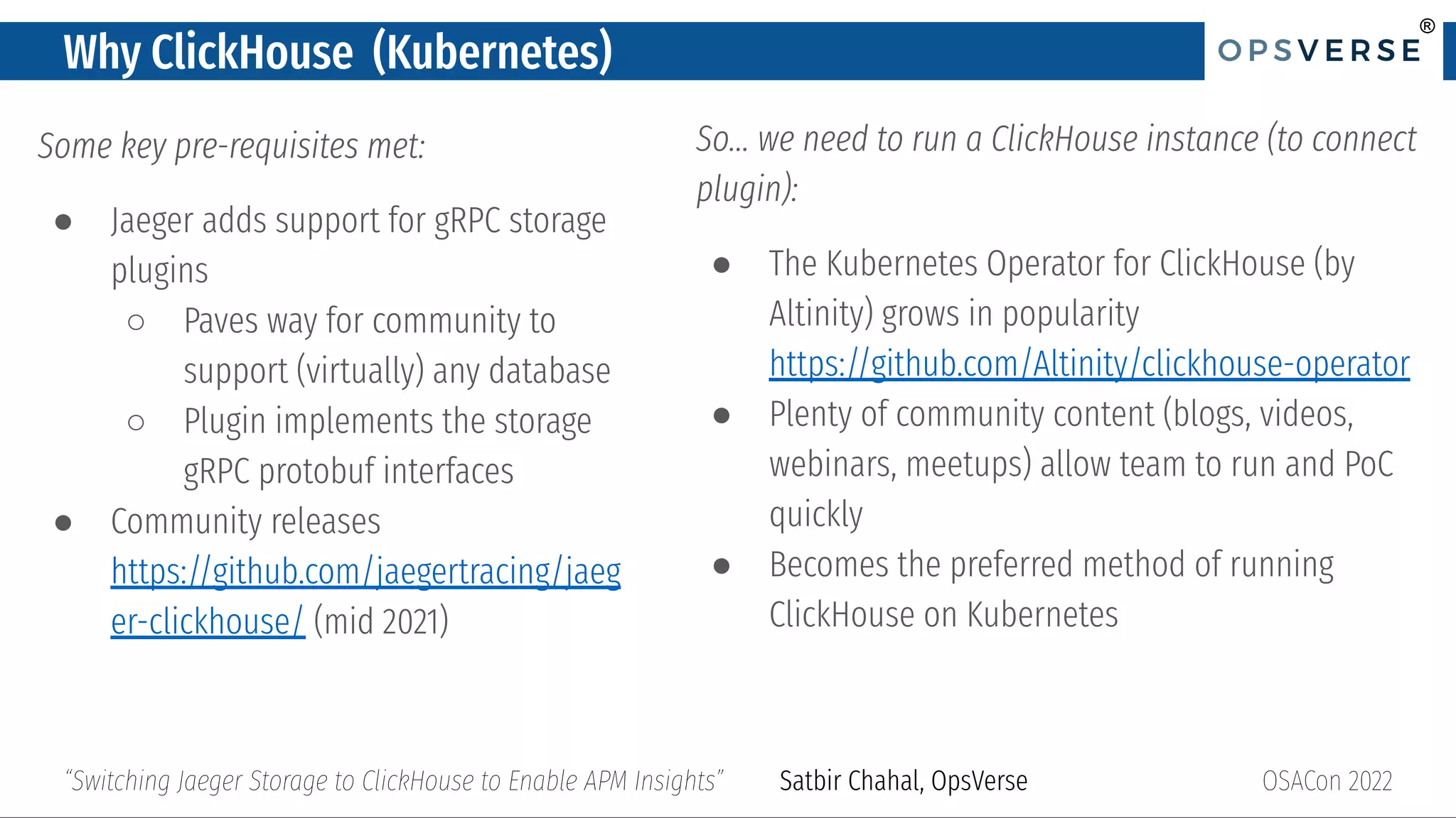 ®
®
Why ClickHouse (Kubernetes)
Some key pre-requisites met:
● Jaeger adds support for gRPC storage
plugins
○ Paves way for community to
support (virtually) any database
○ Plugin implements the storage
gRPC protobuf interfaces
● Community releases
https://github.com/jaegertracing/jaeg
er-clickhouse/ (mid 2021)
OSACon 2022
“Switching Jaeger Storage to ClickHouse to Enable APM Insights” Satbir Chahal, OpsVerse
So… we need to run a ClickHouse instance (to connect
plugin):
● The Kubernetes Operator for ClickHouse (by
Altinity) grows in popularity
https://github.com/Altinity/clickhouse-operator
● Plenty of community content (blogs, videos,
webinars, meetups) allow team to run and PoC
quickly
● Becomes the preferred method of running
ClickHouse on Kubernetes
 