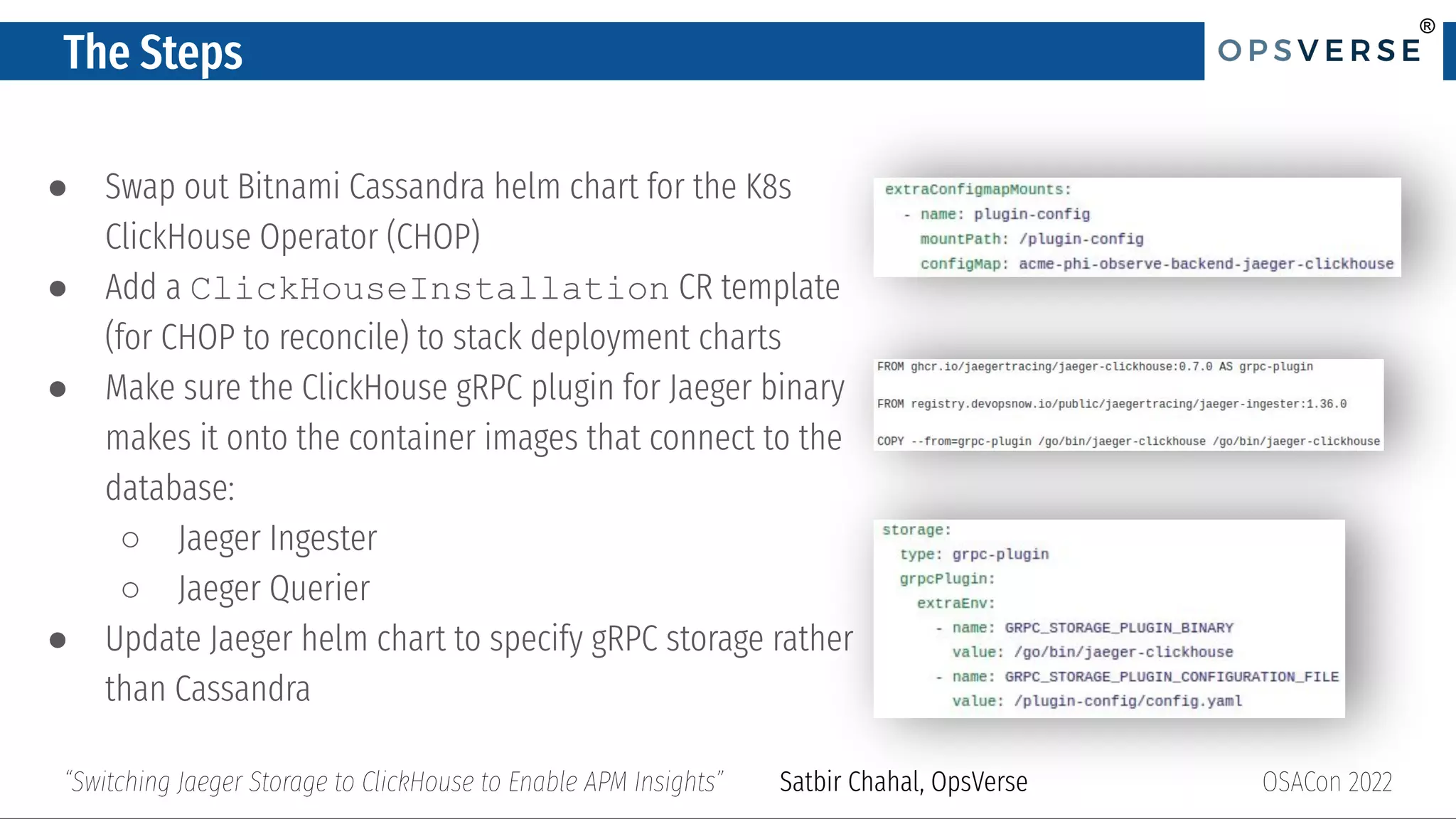 ®
®
The Steps
● Swap out Bitnami Cassandra helm chart for the K8s
ClickHouse Operator (CHOP)
● Add a ClickHouseInstallation CR template
(for CHOP to reconcile) to stack deployment charts
● Make sure the ClickHouse gRPC plugin for Jaeger binary
makes it onto the container images that connect to the
database:
○ Jaeger Ingester
○ Jaeger Querier
● Update Jaeger helm chart to specify gRPC storage rather
than Cassandra
OSACon 2022
“Switching Jaeger Storage to ClickHouse to Enable APM Insights” Satbir Chahal, OpsVerse
 