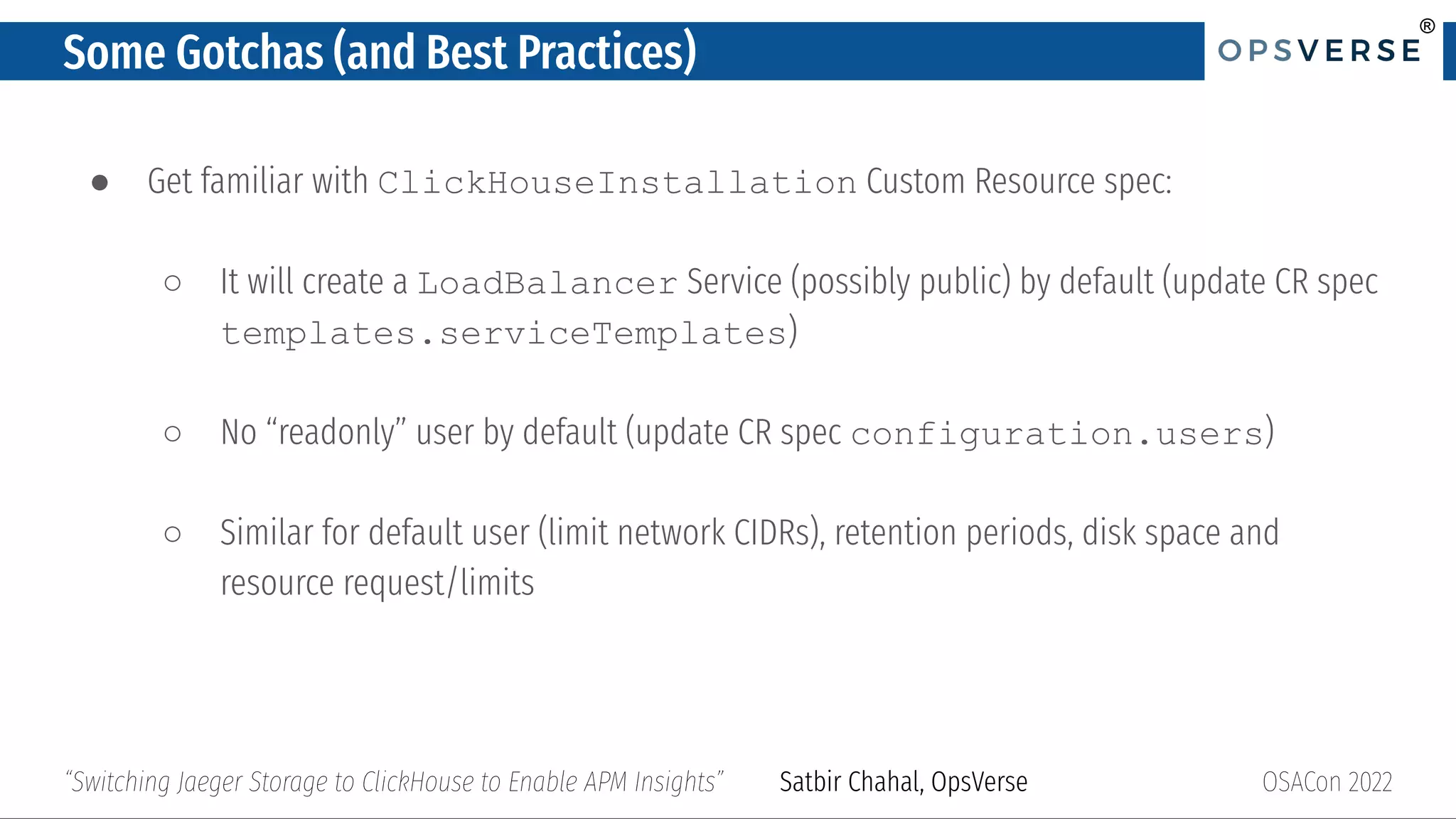 ®
®
Some Gotchas (and Best Practices)
● Get familiar with ClickHouseInstallation Custom Resource spec:
○ It will create a LoadBalancer Service (possibly public) by default (update CR spec
templates.serviceTemplates)
○ No “readonly” user by default (update CR spec configuration.users)
○ Similar for default user (limit network CIDRs), retention periods, disk space and
resource request/limits
OSACon 2022
“Switching Jaeger Storage to ClickHouse to Enable APM Insights” Satbir Chahal, OpsVerse
 