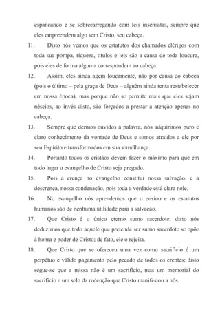 espancando e se sobrecarregando com leis insensatas, sempre que
eles empreendem algo sem Cristo, seu cabeça.
11.

Disto nós vemos que os estatutos dos chamados clérigos com

toda sua pompa, riqueza, títulos e leis são a causa de toda loucura,
pois eles de forma alguma correspondem ao cabeça.
12.

Assim, eles ainda agem loucamente, não por causa do cabeça

(pois o último – pela graça de Deus – alguém ainda tenta restabelecer
em nossa época), mas porque não se permite mais que eles sejam
néscios, ao invés disto, são forçados a prestar a atenção apenas no
cabeça.
13.

Sempre que dermos ouvidos à palavra, nós adquirimos puro e

claro conhecimento da vontade de Deus e somos atraídos a ele por
seu Espírito e transformados em sua semelhança.
14.

Portanto todos os cristãos devem fazer o máximo para que em

todo lugar o evangelho de Cristo seja pregado.
15.

Pois a crença no evangelho constitui nossa salvação, e a

descrença, nossa condenação, pois toda a verdade está clara nele.
16.

No evangelho nós aprendemos que o ensino e os estatutos

humanos são de nenhuma utilidade para a salvação.
17.

Que Cristo é o único eterno sumo sacerdote; disto nós

deduzimos que todo aquele que pretende ser sumo sacerdote se opõe
à honra e poder de Cristo; de fato, ele o rejeita.
18.

Que Cristo que se ofereceu uma vez como sacrifício é um

perpétuo e válido pagamento pelo pecado de todos os crentes; disto
segue-se que a missa não é um sacrifício, mas um memorial do
sacrifício e um selo da redenção que Cristo manifestou a nós.

 