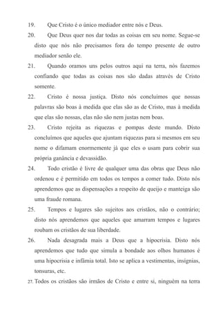 19.

Que Cristo é o único mediador entre nós e Deus.

20.

Que Deus quer nos dar todas as coisas em seu nome. Segue-se

disto que nós não precisamos fora do tempo presente de outro
mediador senão ele.
21.

Quando oramos uns pelos outros aqui na terra, nós fazemos

confiando que todas as coisas nos são dadas através de Cristo
somente.
22.

Cristo é nossa justiça. Disto nós concluímos que nossas

palavras são boas à medida que elas são as de Cristo, mas à medida
que elas são nossas, elas não são nem justas nem boas.
23.

Cristo rejeita as riquezas e pompas deste mundo. Disto

concluímos que aqueles que ajuntam riquezas para si mesmos em seu
nome o difamam enormemente já que eles o usam para cobrir sua
própria ganância e devassidão.
24.

Todo cristão é livre de qualquer uma das obras que Deus não

ordenou e é permitido em todos os tempos a comer tudo. Disto nós
aprendemos que as dispensações a respeito de queijo e manteiga são
uma fraude romana.
25.

Tempos e lugares são sujeitos aos cristãos, não o contrário;

disto nós aprendemos que aqueles que amarram tempos e lugares
roubam os cristãos de sua liberdade.
26.

Nada desagrada mais a Deus que a hipocrisia. Disto nós

aprendemos que tudo que simula a bondade aos olhos humanos é
uma hipocrisia e infâmia total. Isto se aplica a vestimentas, insígnias,
tonsuras, etc.
27. Todos

os cristãos são irmãos de Cristo e entre si, ninguém na terra

 