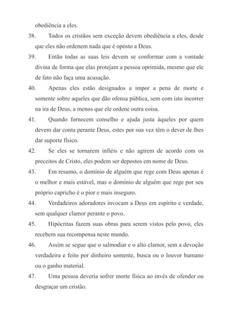 obediência a eles.
38.

Todos os cristãos sem exceção devem obediência a eles, desde

que eles não ordenem nada que é oposto a Deus.
39.

Então todas as suas leis devem se conformar com a vontade

divina de forma que elas protejam a pessoa oprimida, mesmo que ele
de fato não faça uma acusação.
40.

Apenas eles estão designados a impor a pena de morte e

somente sobre aqueles que dão ofensa pública, sem com isto incorrer
na ira de Deus, a menos que ele ordene outra coisa.
41.

Quando fornecem conselho e ajuda justa àqueles por quem

devem dar conta perante Deus, estes por sua vez têm o dever de lhes
dar suporte físico.
42.

Se eles se tornarem infiéis e não agirem de acordo com os

preceitos de Cristo, eles podem ser depostos em nome de Deus.
43.

Em resumo, o domínio de alguém que rege com Deus apenas é

o melhor e mais estável, mas o domínio de alguém que rege por seu
próprio capricho é o pior e mais inseguro.
44.

Verdadeiros adoradores invocam a Deus em espírito e verdade,

sem qualquer clamor perante o povo.
45.

Hipócritas fazem suas obras para serem vistos pelo povo, eles

recebem sua recompensa neste mundo.
46.

Assim se segue que o salmodiar e o alto clamor, sem a devoção

verdadeira e feito por dinheiro somente, busca ou o louvor humano
ou o ganho material.
47.

Uma pessoa deveria sofrer morte física ao invés de ofender ou

desgraçar um cristão.

 