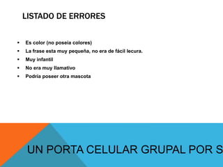 LISTADO DE ERRORES
 Es color (no poseía colores)
 La frase esta muy pequeña, no era de fácil lecura.
 Muy infantil
 No era muy llamativo
 Podría poseer otra mascota
UN PORTA CELULAR GRUPAL POR S
 