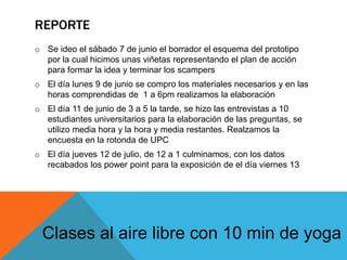 REPORTE
o Se ideo el sábado 7 de junio el borrador el esquema del prototipo
por la cual hicimos unas viñetas representando el plan de acción
para formar la idea y terminar los scampers
o El día lunes 9 de junio se compro los materiales necesarios y en las
horas comprendidas de 1 a 6pm realizamos la elaboración
o El día 11 de junio de 3 a 5 la tarde, se hizo las entrevistas a 10
estudiantes universitarios para la elaboración de las preguntas, se
utilizo media hora y la hora y media restantes. Realzamos la
encuesta en la rotonda de UPC
o El día jueves 12 de julio, de 12 a 1 culminamos, con los datos
recabados los power point para la exposición de el día viernes 13
Clases al aire libre con 10 min de yoga
 