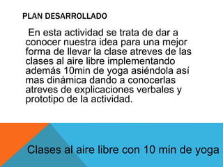 PLAN DESARROLLADO
En esta actividad se trata de dar a
conocer nuestra idea para una mejor
forma de llevar la clase atreves de las
clases al aire libre implementando
además 10min de yoga asiéndola así
mas dinámica dando a conocerlas
atreves de explicaciones verbales y
prototipo de la actividad.
Clases al aire libre con 10 min de yoga
 