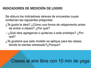 INDICADORES DE MEDICIÓN DE LOGRO
Se obtuvo los indicadores atreves de encuestas cuyas
contenían las siguientes preguntas:
¿Te gusta la idea? ¿Cómo una forma de relajamiento antes
de entrar a clases? ¿Por qué?
.- ¿Qué idea agregarías o quitarías a este prototipo? ¿Por
qué?
¿Te gustaría que este modelo se aplique para las clases
donde te sientas estresado?¿Porque?
Clases al aire libre con 10 min de yoga
 