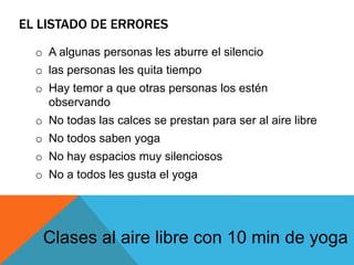 EL LISTADO DE ERRORES
o A algunas personas les aburre el silencio
o las personas les quita tiempo
o Hay temor a que otras personas los estén
observando
o No todas las calces se prestan para ser al aire libre
o No todos saben yoga
o No hay espacios muy silenciosos
o No a todos les gusta el yoga
Clases al aire libre con 10 min de yoga
 