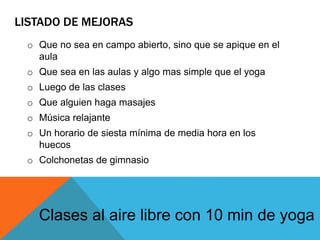 LISTADO DE MEJORAS
o Que no sea en campo abierto, sino que se apique en el
aula
o Que sea en las aulas y algo mas simple que el yoga
o Luego de las clases
o Que alguien haga masajes
o Música relajante
o Un horario de siesta mínima de media hora en los
huecos
o Colchonetas de gimnasio
Clases al aire libre con 10 min de yoga
 
