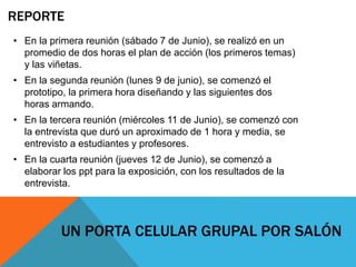 REPORTE
• En la primera reunión (sábado 7 de Junio), se realizó en un
promedio de dos horas el plan de acción (los primeros temas)
y las viñetas.
• En la segunda reunión (lunes 9 de junio), se comenzó el
prototipo, la primera hora diseñando y las siguientes dos
horas armando.
• En la tercera reunión (miércoles 11 de Junio), se comenzó con
la entrevista que duró un aproximado de 1 hora y media, se
entrevisto a estudiantes y profesores.
• En la cuarta reunión (jueves 12 de Junio), se comenzó a
elaborar los ppt para la exposición, con los resultados de la
entrevista.
UN PORTA CELULAR GRUPAL POR SALÓN
 