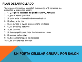 PLAN DESARROLLADO
Terminando el prototipo, se realizó la encuesta a 10 personas, las
preguntas y respuestas fueron:
o 1.- ¿Te gusta esta idea del porta celular? ¿Por qué?
1. Si, por el diseño y la frase
2. Si, para evitar la tentación de sacar el celular
3. Si, el cuy le da vida
4. Sí, es curioso te ayuda a concentrarte en clases
5. Sí, es creativo y llamativo
6. Si, es creativo
7. Si, buena opción para dejar de distraerte en clases
8. Si, porque es llamativo
9. Si, buena manera para no distraerse
10. Si, se prestara más atención
UN PORTA CELULAR GRUPAL POR SALÓN
 