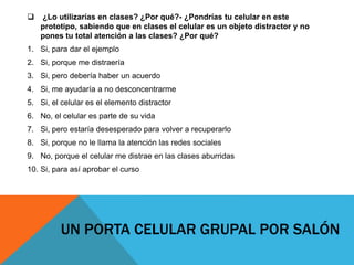  ¿Lo utilizarías en clases? ¿Por qué?- ¿Pondrías tu celular en este
prototipo, sabiendo que en clases el celular es un objeto distractor y no
pones tu total atención a las clases? ¿Por qué?
1. Si, para dar el ejemplo
2. Si, porque me distraería
3. Si, pero debería haber un acuerdo
4. Si, me ayudaría a no desconcentrarme
5. Si, el celular es el elemento distractor
6. No, el celular es parte de su vida
7. Si, pero estaría desesperado para volver a recuperarlo
8. Si, porque no le llama la atención las redes sociales
9. No, porque el celular me distrae en las clases aburridas
10. Si, para así aprobar el curso
UN PORTA CELULAR GRUPAL POR SALÓN
 