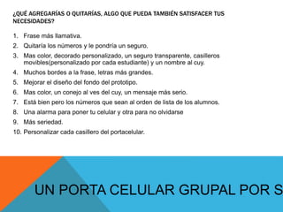 ¿QUÉ AGREGARÍAS O QUITARÍAS, ALGO QUE PUEDA TAMBIÉN SATISFACER TUS
NECESIDADES?
1. Frase más llamativa.
2. Quitaría los números y le pondría un seguro.
3. Mas color, decorado personalizado, un seguro transparente, casilleros
movibles(personalizado por cada estudiante) y un nombre al cuy.
4. Muchos bordes a la frase, letras más grandes.
5. Mejorar el diseño del fondo del prototipo.
6. Mas color, un conejo al ves del cuy, un mensaje más serio.
7. Está bien pero los números que sean al orden de lista de los alumnos.
8. Una alarma para poner tu celular y otra para no olvidarse
9. Más seriedad.
10. Personalizar cada casillero del portacelular.
UN PORTA CELULAR GRUPAL POR S
 