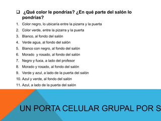  ¿Qué color le pondrías? ¿En qué parte del salón lo
pondrías?
1. Color negro, lo ubicaría entre la pizarra y la puerta
2. Color verde, entre la pizarra y la puerta
3. Blanco, al fondo del salón
4. Verde agua, al fondo del salón
5. Blanco con negro, al fondo del salón
6. Morado y rosado, al fondo del salón
7. Negro y fuxia, a lado del profesor
8. Morado y rosado, al fondo del salón
9. Verde y azul, a lado de la puerta del salón
10. Azul y verde, al fondo del salón
11. Azul, a lado de la puerta del salón
UN PORTA CELULAR GRUPAL POR S
 