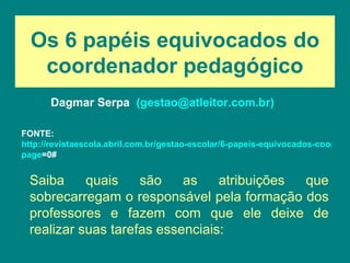 Os 6 papéis equivocados do coordenador pedagógico Dagmar Serpa   (gestao@atleitor.com.br) Saiba quais são as atribuições que sobrecarregam o responsável pela formação dos professores e fazem com que ele deixe de realizar suas tarefas essenciais: FONTE:  http://revistaescola.abril.com.br/gestao-escolar/6-papeis-equivocados-coordenador-pedagogico-634935.shtml? page =0#   