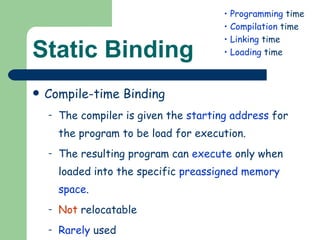 Static Binding Compile-time Binding The compiler is given the  starting address  for the program to be load for execution. The resulting program can  execute  only when loaded into the specific  preassigned memory space . Not  relocatable Rarely  used Programming  time Compilation  time Linking  time Loading  time 