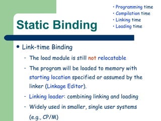 Static Binding Link-time Binding The load module is still  not   relocatable The program will be loaded to memory with  starting location  specified or assumed by the linker ( Linkage Editor ). Linking loader : combining linking and loading Widely used in smaller, single user systems  (e.g., CP/M) Programming  time Compilation  time Linking  time Loading  time 