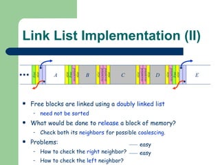 Link List Implementation (II) Free blocks are linked using a  doubly linked list  need not be sorted What would be done to  release  a block of memory? Check both its  neighbors  for possible  coalescing . Problems:  How to check the  right  neighbor?  How to check the  left  neighbor? E A B free occupied size size free size occupied size C occupied size occupied size D occupied size occupied size free size easy easy 