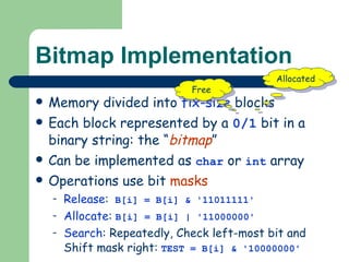 Bitmap Implementation Memory divided into  fix-size  blocks Each block represented by a  0/1  bit in a binary string: the “ bitmap ” Can be implemented as  char  or  int  array Operations use bit  masks Release :   B[i] = B[i] & '11011111' Allocate :   B[i] = B[i] | '11000000' Search : Repeatedly, Check left-most bit and Shift mask right:   TEST = B[i] & '10000000' Free Allocated 
