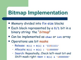 Bitmap Implementation Memory divided into  fix-size  blocks Each block represented by a  0/1  bit in a binary string: the “ bitmap ” Can be implemented as  char  or  int  array Operations use bit  masks Release :   B[i] = B[i] & '11 0 11111' Allocate :   B[i] = B[i] | ' 11 000000' Search : Repeatedly, Check left-most bit and Shift mask right:   TEST = B[i] & ' 1 0000000' 