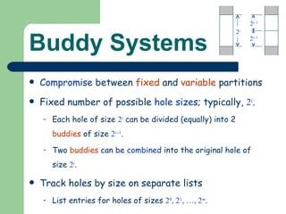 Buddy Systems Compromise  between  fixed  and  variable  partitions Fixed number of possible  hole sizes ; typically,  2 i . Each hole of size  2 i   can be divided (equally) into 2  buddies  of size  2 i  1 . Two  buddies  can be  combined  into the original hole of size  2 i . Track holes by size on separate lists List entries for holes of sizes  2 0 , 2 1 , …, 2 m . 2 i 2 i  1 2 i  1 