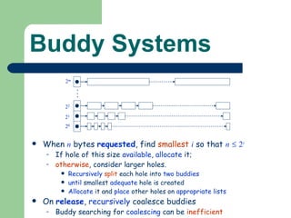 Buddy Systems When  n  bytes  requested , find  smallest   i  so that  n      2 i If hole of this size  available ,  allocate  it; otherwise , consider larger holes. Recursively   split  each hole into  two buddies until  smallest  adequate  hole is created Allocate  it and  place  other holes on  appropriate   lists On  release ,  recursively  coalesce buddies Buddy searching for  coalescing  can be  inefficient   