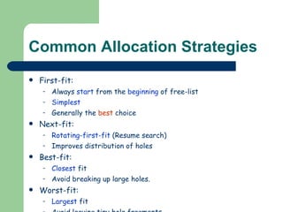 Common Allocation Strategies First-fit:  Always  start  from the  beginning  of free-list Simplest Generally the  best  choice Next-fit:  Rotating-first-fit  (Resume search) Improves distribution of holes Best-fit:  Closest  fit  Avoid breaking up large holes. Worst-fit: Largest  fit Avoid leaving tiny hole fragments 