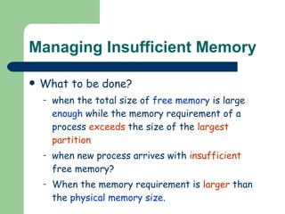 Managing Insufficient Memory What to be done? when the total size of  free memory  is large  enough  while the memory requirement of a process  exceeds  the size of the  largest partition when new process arrives with  insufficient  free memory? When the memory requirement is  larger  than the  physical memory size . 