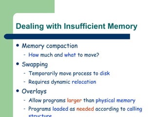 Dealing with Insufficient Memory Memory compaction How  much and  what  to move? Swapping Temporarily move process to  disk Requires dynamic  relocation Overlays Allow programs  larger  than  physical memory Programs  loaded  as  needed  according to  calling structure . 