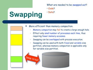 Swapping More efficient than memory compaction. Memory compaction  may  fail  to create a large enough hole. Effect only  small number of processes each time , thus requiring  fewer memory accesses . Swapping can be  overlapped  with process execution. Swapping can be used with both  fixed  and  variable  size partition, whereas memory compaction is applicable only for variable size partition. Swap in/out What are needed to be  swapped out ? Code ? Data ? 