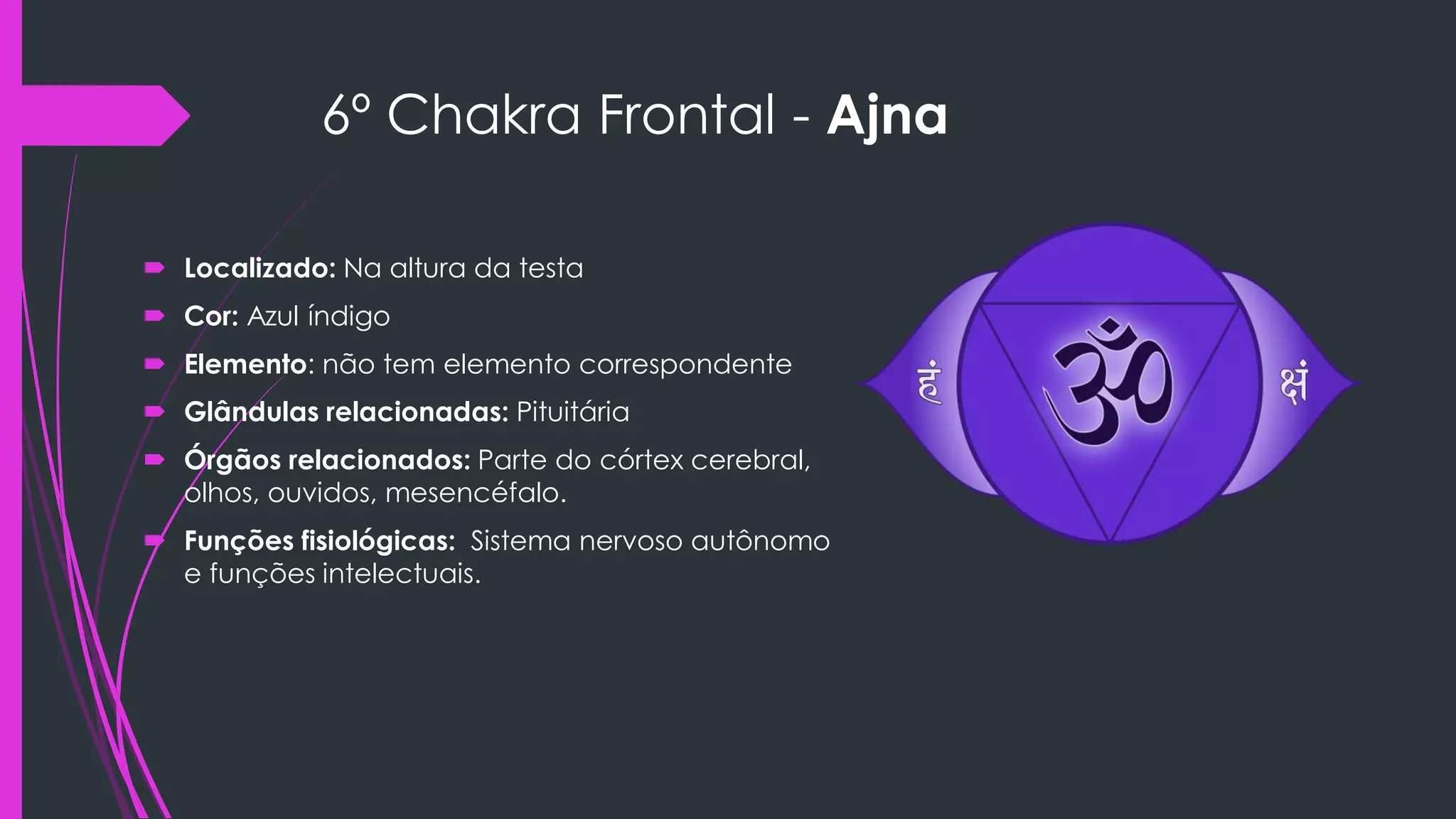 6º Chakra Frontal - Ajna
 Localizado: Na altura da testa
 Cor: Azul índigo
 Elemento: não tem elemento correspondente
 Glândulas relacionadas: Pituitária
 Órgãos relacionados: Parte do córtex cerebral,
olhos, ouvidos, mesencéfalo.
 Funções fisiológicas: Sistema nervoso autônomo
e funções intelectuais.
 