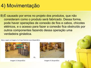 Podemos citar vários exemplos desse desperdício: linha de produção parada, esperando as peças serem trazidas pelos abastecedores (empilhadeiras); máquinas paradas esperando a troca da matéria-prima ou operadores de braços cruzados esperando a chegada de um material ou o reparo de um equipamento.