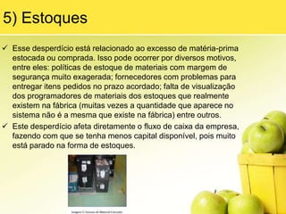 Além desses exemplos, você com certeza pode                  imaginar outros relacionados ao seu dia a dia.3) TransporteEsse desperdício tem dois sentidos:     A) Movimentar itens por longas distâncias sem     agregar valor algum a eles.     B) Utilização dos meios de transporte ineficientes.A) Em relação a transportar itens por longas distâncias, esse problema é causado principalmente devido à má distribuição de equipamentos e setores no layout da fábrica. Por exemplo, imagine uma prensa de 600T, que fabrica peças para várias linhas de montagem dentro de uma fábrica. Essa prensa está em uma central de equipamentos pesados e, por isso, acaba ficando muito distante das linhas, sendo necessárias 5 empilhadeiras para fazer o transporte de todas as peças que ela produz.