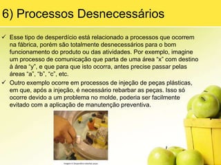 3) TransporteEm relação a meios de transporte ineficientes, faça uma comparação mental entre uma empilhadeira e um táxi. Ambos transportam poucos “passageiros” por vez e não têm uma rota definida, vão aonde são solicitados. Dessa forma, gastam muito tempo andando de um lado para o outro sem transportar nada, apenas gastando combustível e desgastando o equipamento.Agora faça outra comparação entre um rebocador ou trenzinho com um ônibus.Ambos transportam vários “passageiros” por vez, têm uma rota definida apercorrer, com pontos de parada e horários preestabelecidos. Dessa forma autilização do equipamento é otimizada, sendo que a maior parte do tempoele está transportando itens que serão utilizados em todos os pontos dafábrica. Veja agora as imagens 1 e 2 que ilustram os exemplos queacabamos de verificar: