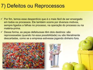 4) MovimentaçãoEsse desperdício também tem dois significados:    A) O excesso de movimentação de pessoas em um equipamento, linha ou célula de montagem.    B) O excesso de movimentos necessários para executar uma operação específica.É causado também devido aos layouts mal planejados, colocandoobstáculos à movimentação dos operadores como calhas de abastecimento de peças, painéis elétricos, hidrantes entre outros, fazendo com que os operadores tenham de contornar esses obstáculos para chegar à próxima etapa do seu trabalho.
