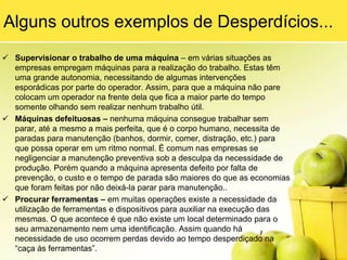 5) EstoquesEsse desperdício está relacionado ao excesso de matéria-prima estocada ou comprada. Isso pode ocorrer por diversos motivos, entre eles: políticas de estoque de materiais com margem de segurança muito exagerada; fornecedores com problemas para entregar itens pedidos no prazo acordado; falta de visualização dos programadores de materiais dos estoques que realmente existem na fábrica (muitas vezes a quantidade que aparece no sistema não é a mesma que existe na fábrica) entre outros.